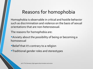 Reasons for homophobia
Homophobia is observable in critical and hostile behavior
such as discrimination and violence on the basis of sexual
orientations that are non-heterosexual.
The reasons for homophobia are:
•Anxiety about the possibility of being or becoming a
homosexual
•Belief that it’s contrary to a religion
•Traditional gender roles and stereotypes
4th LTTA, Romania, Fight against discrimination and racism
 