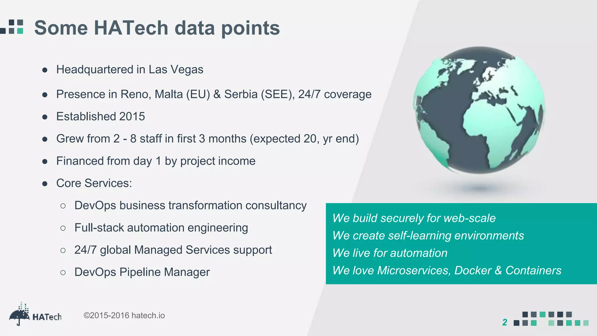 2
©2015-2016 hatech.io
2
Some HATech data points
We build securely for web-scale
We create self-learning environments
We live for automation
We love Microservices, Docker & Containers
● Headquartered in Las Vegas
● Presence in Reno, Malta (EU) & Serbia (SEE), 24/7 coverage
● Established 2015
● Grew from 2 - 8 staff in first 3 months (expected 20, yr end)
● Financed from day 1 by project income
● Core Services:
○ DevOps business transformation consultancy
○ Full-stack automation engineering
○ 24/7 global Managed Services support
○ DevOps Pipeline Manager
 