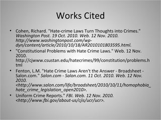Works Cited
• Cohen, Richard. "Hate-crime Laws Turn Thoughts into Crimes."
Washington Post. 19 Oct. 2010. Web. 12 Nov. 2010.
http://www.washingtonpost.com/wp-
dyn/content/article/2010/10/18/AR2010101803595.html.
• "Constitutional Problems with Hate Crime Laws." Web. 12 Nov.
2010.
http://cjwww.csustan.edu/hatecrimes/99/constitution/problems.h
tml
• Fenton, L.M. "Hate Crime Laws Aren't the Answer - Broadsheet -
Salon.com." Salon.com - Salon.com. 11 Oct. 2010. Web. 12 Nov.
2010.
<http://www.salon.com/life/broadsheet/2010/10/11/homophobia_
hate_crime_legislation_open2010>.
• Uniform Crime Reports." FBI. Web. 12 Nov. 2010.
<http://www.fbi.gov/about-us/cjis/ucr/ucr>.
 