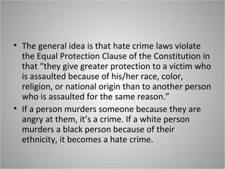 • The general idea is that hate crime laws violate
the Equal Protection Clause of the Constitution in
that “they give greater protection to a victim who
is assaulted because of his/her race, color,
religion, or national origin than to another person
who is assaulted for the same reason.”
• If a person murders someone because they are
angry at them, it’s a crime. If a white person
murders a black person because of their
ethnicity, it becomes a hate crime.
 