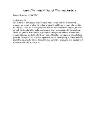 Arrest Warrant Vs Search Warrant Analysis
Lissette LaureanoAC1403293
Assignment #3
The difference between an arrest warrant and a search warrant is that arrest
warrants are issued to allow the police to identify and locate persons who need to
be arrested. These are usually persons who have previously been arrested, released
on bail, but then failed to make a subsequent court appearance after their release.
These are specific warrants that apply only to one person. Another type of arrest
warrant obtained most often for felony cases. Once law enforcement officials have
gathered enough evidence against a person they are investigating, to show probable
cause that a particular person has committed a crime(s) listed, and then a judge will
sign the warrant for an arrest to
 
