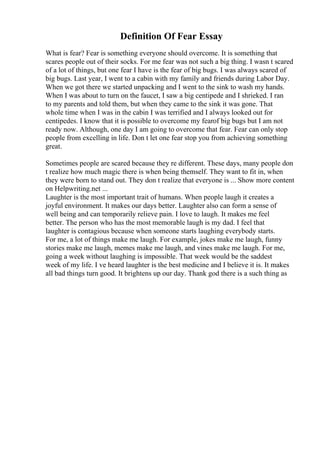 Definition Of Fear Essay
What is fear? Fear is something everyone should overcome. It is something that
scares people out of their socks. For me fear was not such a big thing. I wasn t scared
of a lot of things, but one fear I have is the fear of big bugs. I was always scared of
big bugs. Last year, I went to a cabin with my family and friends during Labor Day.
When we got there we started unpacking and I went to the sink to wash my hands.
When I was about to turn on the faucet, I saw a big centipede and I shrieked. I ran
to my parents and told them, but when they came to the sink it was gone. That
whole time when I was in the cabin I was terrified and I always looked out for
centipedes. I know that it is possible to overcome my fearof big bugs but I am not
ready now. Although, one day I am going to overcome that fear. Fear can only stop
people from excelling in life. Don t let one fear stop you from achieving something
great.
Sometimes people are scared because they re different. These days, many people don
t realize how much magic there is when being themself. They want to fit in, when
they were born to stand out. They don t realize that everyone is ... Show more content
on Helpwriting.net ...
Laughter is the most important trait of humans. When people laugh it creates a
joyful environment. It makes our days better. Laughter also can form a sense of
well being and can temporarily relieve pain. I love to laugh. It makes me feel
better. The person who has the most memorable laugh is my dad. I feel that
laughter is contagious because when someone starts laughing everybody starts.
For me, a lot of things make me laugh. For example, jokes make me laugh, funny
stories make me laugh, memes make me laugh, and vines make me laugh. For me,
going a week without laughing is impossible. That week would be the saddest
week of my life. I ve heard laughter is the best medicine and I believe it is. It makes
all bad things turn good. It brightens up our day. Thank god there is a such thing as
 