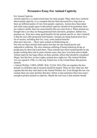 Persuasive Essay For Animal Captivity
For Animal Captivity
Animal captivity is a controversial topic for many people. Many ideas have surfaced
about animal captivity; it is a situation that has been discussed for a long time so
there are different points of view from people s opinions. Actions have been taken
and while many people agree in that animal captivity should not be permitted, there
are without a doubt, there are some benefits that can come from it. When animals are
brought into a zoo they are being protected from starvation, predators, habitat loss,
poachers etc. Zoos have many good benefits for the animals and for us. One is benefit
is that the zoos offer protection from hunters. Animals are being hunted down for a
lot of reasons, including their fur, ivory, some medical benefits
(that aren t proven), ... Show more content on Helpwriting.net ...
Not only are these animals held captive but they are also treated poorly and
subjected to suffering. The slow torturous suffering of being locked up all day as
people pass by them and watch them. These animals have been treated harshly by the
people working there and in some extreme cases, they have even been shot to death.
Animal captivity has huge effects on these animals, effects that should be considered
illegal. Just like how we have rights, animals have rights too. The Animal Welfare
Act was signed in 1996, it is the only Federal law in the United States that protects
animals.
( Animal Welfare. USDA APHIS. Web. 22 Feb. 2016.)This act regulates the how
animals in exhibition and in research should be treated. There are also other law that
regulate this but they refer back to the Animal Welfare Act. Even though this law was
created, there are some facilities that don t follow it and sometimes these laws aren t
enough to protect animals in captivity. Maybe the real issue is that animals should
 