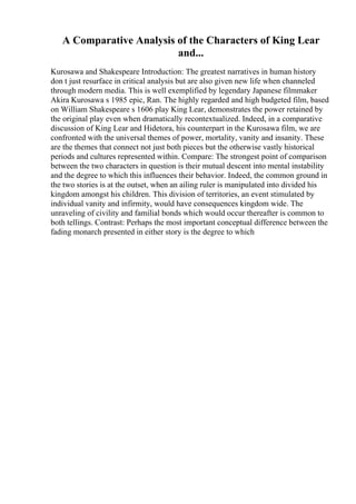 A Comparative Analysis of the Characters of King Lear
and...
Kurosawa and Shakespeare Introduction: The greatest narratives in human history
don t just resurface in critical analysis but are also given new life when channeled
through modern media. This is well exemplified by legendary Japanese filmmaker
Akira Kurosawa s 1985 epic, Ran. The highly regarded and high budgeted film, based
on William Shakespeare s 1606 play King Lear, demonstrates the power retained by
the original play even when dramatically recontextualized. Indeed, in a comparative
discussion of King Lear and Hidetora, his counterpart in the Kurosawa film, we are
confronted with the universal themes of power, mortality, vanity and insanity. These
are the themes that connect not just both pieces but the otherwise vastly historical
periods and cultures represented within. Compare: The strongest point of comparison
between the two characters in question is their mutual descent into mental instability
and the degree to which this influences their behavior. Indeed, the common ground in
the two stories is at the outset, when an ailing ruler is manipulated into divided his
kingdom amongst his children. This division of territories, an event stimulated by
individual vanity and infirmity, would have consequences kingdom wide. The
unraveling of civility and familial bonds which would occur thereafter is common to
both tellings. Contrast: Perhaps the most important conceptual difference between the
fading monarch presented in either story is the degree to which
 