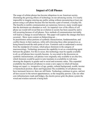 Impact of Cell Phones
The usage of cellular phones has become ubiquitous in our American society,
illustrating the growing effects of technology on our advancing society. It is nearly
impossible to imagine entering any public setting without encountering at least one
person using a cell phone because this has become a part of normal, everyday life.
The benefits to mobile communication are numerous; however, many would argue
that the detriments are abundant as well. An impartial view of the effects of cell
phone use would still reveal that an evolution in society has been caused by and is
still occurring because of cell phones. New methods of communication inevitably
will lead to a change in social behavior. This paper will explore the changes that have
occurred... Show more content on Helpwriting.net ...
Its practitioners utilize portions of symbolic interactionism, fundamentalism, and
conflict theory in their analyses, while still criticizing these other perspectives as
being biased toward the male point of view. Feminists seek to understand a society
from the standpoint of women, which places feminism in the category of
macrosociology. Technology possesses the capability to act as a neutralizing agent
between the genders. For this to occur, this technology must be equally available
to all, as cell phones have recently become. As was noted in the discussion on
symbolic interactionism, cell phones were originally only available to an elite few,
which feminists would be quick to note translates to availability to rich men,
showing the disparity in gender and in social and economic status. This expanded
availability has allowed cell phones to create a new aspect in which all human
beings are equal, i.e. irrespective of age, gender, cultural background, wealth, income
or hierarchical position. (Katz and Sugiyama) The availability of cell phones may
have increased, however, there are still limits. Technology continues to grow, and not
all have access to the newest appurtenances, so the inequality persists. Like our other
core infrastructures roads and bridges, the electric power grid, the phone system the
wired and wireless network is being built
 