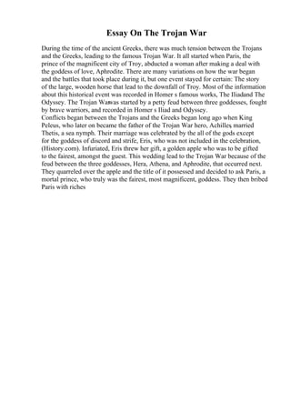 Essay On The Trojan War
During the time of the ancient Greeks, there was much tension between the Trojans
and the Greeks, leading to the famous Trojan War. It all started when Paris, the
prince of the magnificent city of Troy, abducted a woman after making a deal with
the goddess of love, Aphrodite. There are many variations on how the war began
and the battles that took place during it, but one event stayed for certain: The story
of the large, wooden horse that lead to the downfall of Troy. Most of the information
about this historical event was recorded in Homer s famous works, The Iliadand The
Odyssey. The Trojan War
was started by a petty feud between three goddesses, fought
by brave warriors, and recorded in Homer s Iliad and Odyssey.
Conflicts began between the Trojans and the Greeks began long ago when King
Peleus, who later on became the father of the Trojan War hero, Achilles
, married
Thetis, a sea nymph. Their marriage was celebrated by the all of the gods except
for the goddess of discord and strife, Eris, who was not included in the celebration,
(History.com). Infuriated, Eris threw her gift, a golden apple who was to be gifted
to the fairest, amongst the guest. This wedding lead to the Trojan War because of the
feud between the three goddesses, Hera, Athena, and Aphrodite, that occurred next.
They quarreled over the apple and the title of it possessed and decided to ask Paris, a
mortal prince, who truly was the fairest, most magnificent, goddess. They then bribed
Paris with riches
 
