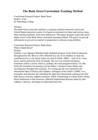 The Bank Street Curriculum Teaching Method
Curriculum Research Project: Bank Street
Sarah L. Cain
St. Petersburg College
Abstract
The Bank Street curricular method is a teaching method commonly used in the
United Stated education system. It is based on constructivist ideas and mirrors many
other teaching methods, with some differences. This paper attempts to provide and in
depth review of the Bank Street curriculum teaching method. The goal is to provide
information to pre service teacher in preparation to educate young children.
Curriculum Research Project: Bank Street
What is Bank Street?
Origins
Founder. Lucy Sprague Mitchell made landmark progress in the field of education
throughout her life. Born in 1878, Mitchell was one of six children in what she
considered to be a very lonely home (as cited in Smith, 2000): ...each of us, I now
know, had his particular form of tragedy. My own was extreme loneliness
loneliness within a crowd, which is, perhaps, the most poignant kind (p. 33). She
broke this loneliness by pouring over her father s extensive home library and
recording her thoughts into a journal. At a young age she was exposed to the
educational ideas of Dewey and Addams, colleagues of her father s (2000). As a
researcher and educator she embodied the ideas that educational constructivists like
John Dewey and Jane Addams stood for. While volunteering in Lillian Wald s Henry
Street Settlement in San Francisco, Mitchell implemented theories made by Jane
Addams. Likewise, she began to understand more the
 