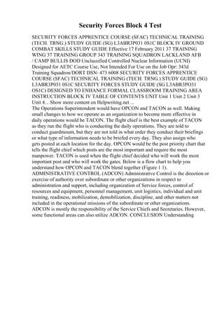 Security Forces Block 4 Test
SECURITY FORCES APPRENTICE COURSE (SFAC) TECHNICAL TRAINING
(TECH. TRNG.) STUDY GUIDE (SG) L3ABR3P031 0S1C BLOCK IV GROUND
COMBAT SKILLS STUDY GUIDE Effective 17 February 2011 37 TRAINING
WING 37 TRAINING GROUP 343 TRAINING SQUADRON LACKLAND AFB
/ CAMP BULLIS DOD Unclassified Controlled Nuclear Information (UCNI)
Designed for AETC Course Use, Not Intended For Use on the Job Opr: 343d
Training Squadron/DORT DSN: 473 6008 SECURITY FORCES APPRENTICE
COURSE (SFAC) TECHNICAL TRAINING (TECH. TRNG.) STUDY GUIDE (SG)
L3ABR3P031 0S1C SECURITY FORCES STUDY GUIDE (SG L3ABR3PO31
OS1C) DESIGNED TO ENHANCE FORMAL CLASSROOM TRAINING AREA
INSTRUCTION BLOCK IV TABLE OF CONTENTS UNIT Unit 1 Unit 2 Unit 3
Unit 4... Show more content on Helpwriting.net ...
The Operations Superintendent would have OPCON and TACON as well. Making
small changes to how we operate as an organization to become more effective in
daily operations would be TACON. The flight chief is the best example of TACON
as they run the flight who is conducting the daily operations. They are told to
conduct guardmount, but they are not told in what order they conduct their briefings
or what type of information needs to be briefed every day. They also assign who
gets posted at each location for the day. OPCON would be the post priority chart that
tells the flight chief which posts are the most important and require the most
manpower. TACON is used when the flight chief decided who will work the most
important post and who will work the gates. Below is a flow chart to help you
understand how OPCON and TACON blend together (Figure 1 1).
ADMINISTRATIVE CONTROL (ADCON) Administrative Control is the direction or
exercise of authority over subordinate or other organizations in respect to
administration and support, including organization of Service forces, control of
resources and equipment, personnel management, unit logistics, individual and unit
training, readiness, mobilization, demobilization, discipline, and other matters not
included in the operational missions of the subordinate or other organizations.
ADCON is mostly the responsibility of the Service Chiefs and Secretaries. However,
some functional areas can also utilize ADCON. CONCLUSION Understanding
 