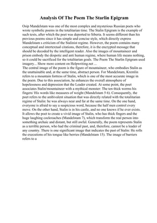 Analysis Of The Poem The Starlin Epigram
Osip Mandelstam was one of the most complex and mysterious Russian poets who
wrote symbolic poems in the totalitarian time. The Stalin Epigram is the example of
such texts, after which the poet was deported to Siberia. It seems different than his
previous poems since it has simple and concise style, which directly express
Mandelstam s criticism of the Stalinist regime. However, the poem contains many
conceptual and intertextual citations, therefore, it is the encrypted message that
should be decoded by the intelligent reader. Also the images of mountaineer and
prison embody the despotic and anti human regime, where human life means nothing,
so it could be sacrificed for the totalitarian goals. The Poem The Starlin Epigram used
imagery... Show more content on Helpwriting.net ...
The central image of the poem is the figure of mountaineer, who embodies Stalin as
the unattainable and, at the same time, abstract person. For Mandelstam, Kremlin
refers to a mountain fortress of Stalin, which is one of the most accurate image in
the poem. Due to this association, he enhances the overall atmosphere of
hopelessness and depression that the Leader created. At some point, the poet
associates Stalin/mountaineer with a mythical monster: The ten thick worms his
fingers/ His words like measures of weight (Mandelstam 5 6). Consequently, the
poet refers to the ambivalent situation that was directly related with the totalitarian
regime of Stalin: he was always near and far at the same time. On the one hand,
everyone is afraid to say a suspicious word, because the half men control every
move. On the other hand, Stalin is in his castle, and no one knows if he ever exists.
It allows the poet to create a vivid image of Stalin, who has thick fingers and the
huge laughing cockroaches (Mandelstam 7), which transform the real person into
something archaic and distant, but still awful. Generally, the poem represents Stalin
as a terrible person, who had the criminal past, and, therefore, cannot be a leader of
any country. There is one significant image that indicates the past of Stalin: He rolls
the executions of his tongue like berries (Mandelstam 15). The image of barriers
refers to a
 