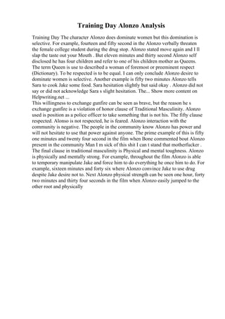 Training Day Alonzo Analysis
Training Day The character Alonzo does dominate women but this domination is
selective. For example, fourteen and fifty second in the Alonzo verbally threaten
the female college student during the drug stop. Alonzo stated move again and I ll
slap the taste out your Mouth . But eleven minutes and thirty second Alonzo self
disclosed he has four children and refer to one of his children mother as Queens.
The term Queen is use to described a woman of foremost or preeminent respect
(Dictionary). To be respected is to be equal. I can only conclude Alonzo desire to
dominate women is selective. Another example is fifty two minutes Alonzo tells
Sara to cook Jake some food. Sara hesitation slightly but said okay . Alonzo did not
say or did not acknowledge Sara s slight hesitation. The... Show more content on
Helpwriting.net ...
This willingness to exchange gunfire can be seen as brave, but the reason he s
exchange gunfire is a violation of honor clause of Traditional Masculinity. Alonzo
used is position as a police officer to take something that is not his. The fifty clause
respected. Alonso is not respected, he is feared. Alonzo interaction with the
community is negative. The people in the community know Alonzo has power and
will not hesitate to use that power against anyone. The prime example of this is fifty
one minutes and twenty four second in the film when Bone commented bout Alonzo
present in the community Man I m sick of this shit I can t stand that motherfucker .
The final clause in traditional masculinity is Physical and mental toughness. Alonzo
is physically and mentally strong. For example, throughout the film Alonzo is able
to temporary manipulate Jake and force him to do everything he once him to do. For
example, sixteen minutes and forty six where Alonzo convince Jake to use drug
despite Jake desire not to. Next Alonzo physical strength can be seen one hour, forty
two minutes and thirty four seconds in the film when Alonzo easily jumped to the
other root and physically
 