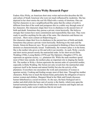 Eudora Welty Research Paper
Eudora Alice Welty, an American short story writer and novelist describes the life
and culture of South American who were not much influenced by modernity. She has
depicted in her short stories the real life filled with a variety of emotions. One can
find her characters in one s neighbourhood.She opine that the culture of north is
different from that of the south and juxtaposes this in a subtle way through some of
her characters. Her characters shape their lives in obedience to the ancient laws of
birth and death. Sometimes they pursue a private vision heroically. She believes
strongly that women have more commitment and responsibility than men. They were
ready to sacrifice anything for the sake of the same. Her characters and themes are
universal... Show more content on Helpwriting.net ...
Her characters shape their lives in obedience to the ancient laws of birth and death.
Sometimes they pursue a private vision heroically. Referring to the male and the
female, Simon de Beauvoir says: We are accustomed to thinking of these two human
destinies as characteristically sexual. Traditionally, the womans place is in the home.
She is the mother who gives us life and with it our morality. As such, Welty s novels
and short stories present mostly the matriarchal order. In her short novels Delta
Wedding (1946), Losing Battles (1970) and The Optimist s Daughter (1972), she
represents an agrarian society, i.e., plantation life. While the male members spend
most of their time outside, the mothers play an important role in shaping the family
life. The mother in Welty s fiction represents the ancient order of a powerful mother,
especially in Delta Wedding. Her fiction not only reveals how the matriarchal order
expresses itself in the human and natural fertility but also the activity of the
plantation. Everywhere one encounters the work and ceremonies of women in
agrarian society. Cooking and feeding occupy most of their time. Through her mother
characters, Welty tries to teach the human bond, particularly the obligation of men to
nurture women and children. Margaret Mead in her Male and Female discusses
human fatherhood as a social invention. As she says, the basic biological unit is
mother and child while the basic unit of society is the family, which rests upon the
learned nurturing behaviour of men. Such behaviour is tenuous and fragile and can
disappear easily under social conditions that do not teach
 