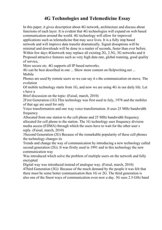 4G Technologies and Telemedicine Essay
In this paper, it gives description about 4G network, architecture and discuss about
functions of each layer. It is evident that 4G technologies will expand on web based
communication around the world. 4G technology will allow for improved
applications such as telemedicine that may save lives. It is a fully imp based
network and will improve data transfer dramatically. Signal disruptions will be
minimal and downloads will be done in a matter of seconds, faster than ever before.
Within few days 4Gnetwork may replace all existing 2G, 2.5G, 3G networks and it
Proposed attractive features such as very high data rate, global roaming, good quality
of service,
More secure etc. 4G supports all IP based networks.
4G can be best described in one ... Show more content on Helpwriting.net ...
Mobile
Phones are used by remote users so we can say it s the communication on move. The
evolution
Of mobile technology starts from 1G, and now we are using 4G in our daily life. Let
s have a
Brief discussion on the topic: (Faisal, march, 2010)
2First Generation (1G) This technology was first used in July, 1978 and the mobiles
of that age are used for only
Voice transformation and one way voice transformation. It uses 25 MHz bandwidth
frequency
Allocated from one station to the cell phone and 25 MHz bandwidth frequency
allocated for cell phone to the station. The 1G technology uses frequency division
media access (FDMA) through which the users have to wait for the other user s
reply. (Faisal, march, 2010)
3Second Generation (2G) Because of the remarkable popularity of these cell phones
the technology changes its
Trends and change the way of communication by introducing a new technology called
second generation (2G). It was firstly used in 1991 and in this technology the new
communication way
Was introduced which solve the problem of multiple users on the network and fully
encrypted
Digital way was introduced instead of analogue way. (Faisal, march, 2010)
4Third Generation (3G): Because of the much demand by the people it was felt that
there must be some better communication then 1G or 2G. The third generation is
also one of the finest ways of communication even now a day. 3G uses 2.5 GHz band
 