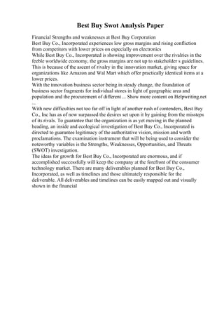 Best Buy Swot Analysis Paper
Financial Strengths and weaknesses at Best Buy Corporation
Best Buy Co., Incorporated experiences low gross margins and rising confliction
from competitors with lower prices on especially on electronics
While Best Buy Co., Incorporated is showing improvement over the rivalries in the
feeble worldwide economy, the gross margins are not up to stakeholder s guidelines.
This is because of the ascent of rivalry in the innovation market, giving space for
organizations like Amazon and Wal Mart which offer practically identical items at a
lower prices.
With the innovation business sector being in steady change, the foundation of
business sector fragments for individual stores in light of geographic area and
population and the procurement of different ... Show more content on Helpwriting.net
...
With new difficulties not too far off in light of another rush of contenders, Best Buy
Co., Inc has as of now surpassed the desires set upon it by gaining from the missteps
of its rivals. To guarantee that the organization is as yet moving in the planned
heading, an inside and ecological investigation of Best Buy Co., Incorporated is
directed to guarantee legitimacy of the authoritative vision, mission and worth
proclamations. The examination instrument that will be being used to consider the
noteworthy variables is the Strengths, Weaknesses, Opportunities, and Threats
(SWOT) investigation.
The ideas for growth for Best Buy Co., Incorporated are enormous, and if
accomplished successfully will keep the company at the forefront of the consumer
technology market. There are many deliverables planned for Best Buy Co.,
Incorporated, as well as timelines and those ultimately responsible for the
deliverable. All deliverables and timelines can be easily mapped out and visually
shown in the financial
 