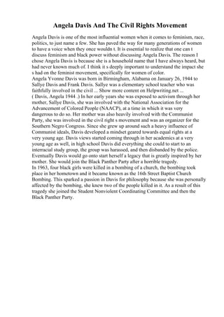 Angela Davis And The Civil Rights Movement
Angela Davis is one of the most influential women when it comes to feminism, race,
politics, to just name a few. She has paved the way for many generations of women
to have a voice when they once wouldn t. It is essential to realize that one can t
discuss feminism and black power without discussing Angela Davis. The reason I
chose Angela Davis is because she is a household name that I have always heard, but
had never known much of. I think it s deeply important to understand the impact she
s had on the feminist movement, specifically for women of color.
Angela Yvonne Davis was born in Birmingham, Alabama on January 26, 1944 to
Sallye Davis and Frank Davis. Sallye was a elementary school teacher who was
faithfully involved in the civil ... Show more content on Helpwriting.net ...
( Davis, Angela 1944 .) In her early years she was exposed to activism through her
mother, Sallye Davis, she was involved with the National Association for the
Advancement of Colored People (NAACP), at a time in which it was very
dangerous to do so. Her mother was also heavily involved with the Communist
Party, she was involved in the civil right s movement and was an organizer for the
Southern Negro Congress. Since she grew up around such a heavy influence of
Communist ideals, Davis developed a mindset geared towards equal rights at a
very young age. Davis views started coming through in her academics at a very
young age as well, in high school Davis did everything she could to start to an
interracial study group, the group was harassed, and then disbanded by the police.
Eventually Davis would go onto start herself a legacy that is greatly inspired by her
mother. She would join the Black Panther Party after a horrible tragedy.
In 1963, four black girls were killed in a bombing of a church, the bombing took
place in her hometown and it became known as the 16th Street Baptist Church
Bombing. This sparked a passion in Davis for philosophy because she was personally
affected by the bombing, she knew two of the people killed in it. As a result of this
tragedy she joined the Student Nonviolent Coordinating Committee and then the
Black Panther Party.
 