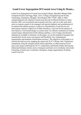 Land Cover Segregation Of Coastal Area Using K Means...
Land Cover Segregation of Coastal Area using K Means Algorithm Manjari Saha
Computer Science and Engg. Dept., Govt. College of Engineering and Textile
Technology, Serampore, Hooghly, West Bengal, PIN 712201. India. E Mail:
cmanjari@gmail.com Abstract Coastal areas provide livelihood facilities to many
and also offer vast recreational and economic activities, and yet, at the same time,
such eco regions require to be managed with special emphasis and consideration of
its natural and cultural resources. Land cover classification of such diverse sea
land regions requires a high level of effort and plays a vital role for the analysis of
time based or event based change on certain areas. For effective utilization of remote
sensed images obtained from Earth orbiting satellites, a lot of image classification
methods are available in literature. In this paper, we use the method of unsupervised
classification for the users convenience and flexibility, low computational
requirements and moderate classification accuracy. The objectives of the paper is to
classify the land cover by mapping the region into W S V (Water, Soil, Vegetation)
components using the unsupervised K means algorithm, to obtain land use/cover
gray scale image combining the W S V components and thereby finally deriving the
related performance metrics such as histogram and land cover correlation. Keywords
Clustering, Coastal area, Correlation, Histogram, Image segmentation, K Means,
Land Cover/Use
 