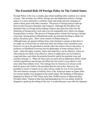 The Essential Role Of Foreign Policy In The United States
Foreign Policy is the way a country goes about handling other countries in a variety
of ways. This includes war efforts, foreign aid, and diplomatic policies. Foreign
policy in a sense represents a countries wants and needs and uses strategies to
achieve these goals with other countries. The power of foreign policyis split up
between the Executive Branches and Congress. Although the President is the
dominant force in foreign policymaking congress does play key roles into the
finalizing of foreign policy tools and even can manipulate laws which can change
foreign policy in return. The process of foreign policy include first having a foreign
issue arise, having policies debated and made, government deciding to adopt one
policy, the policy gets... Show more content on Helpwriting.net ...
Although many are against military force each situation is unique in that there is
no single set of fixed rules on when and when not military force should be used
however it is up to the president to decide when the action is best to take place. A
professor of Standford University has his philosophy of when military force is
made , when the stakes warrant, where and when force can be effective, where no
other policies are likely to be effective, where its application can be limited in
scope and time, and where the potential benefits justify the potential costs and
sacrifice (George 1) . When all other tools are used such as diplomacy efforts which
include negotiations and foreign aid efforts the last result is to go about it with
none other than military force. Our strategy here in America is to always work
hard for peace and I believe the president does his job at that. However, the
president is aware of attacks on us and it always ready for war if it be necessary.
The most famous example of military force is the American attack on Japan when
two atomic bombs were dropped on the small island. The bombing of Hiroshima
happened in March of 1945 where more than 10,000 citizens of Japan had died.
President Harry Truman at that time had demanded the five ton atomic bomb be
dropped to speed up the ending of the war. It worked because soon after the Japanese
 