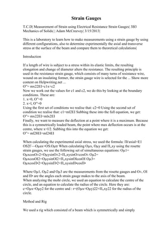 Strain Gauges
T.C.D| Measurement of Strain using Electrical Resistance Strain Gauges| 3B3
Mechanics of Solids| | Adam McCreevey| 3/15/2013|
This is a laboratory to learn how to make measurements using a strain gauge by using
different configurations, also to determine experimentally the axial and transverse
stress at the surface of the beam and compare them to theoretical calculations|
Introduction
If a length of wire is subject to a stress within its elastic limits, the resulting
elongation and change of diameter alters the resistance. The resulting principle is
used in the resistance strain gauge, which consists of many turns of resistance wire,
wound on an insulating former, the strain gauge wire is selected for the ... Show more
content on Helpwriting.net ...
О”= mx22EI+c1x+c2
Now we work out the values for c1 and c2, we do this by looking at the boundary
conditions. These are:
1. x=0, О”=0
2. x=l, О”=0
Using the first set of conditions we realise that: c2=0 Using the second set of
condition we realise that: c1=ml2EI Subbing these into the full equation, we get:
О”= mx22EI+mlx2EI
Finally, we want to measure the deflection at a point where it is a maximum. Because
this is a symmetrically loaded beam, the point where max deflection occurs is at the
centre, where x=l/2. Subbing this into the equation we get:
О”= ml28EI+ml24EI
When calculating the experimental axial stress, we used the formula: Пѓaxial=E1
ОЅ2Г—Оµax+ОЅ.Оµtr When calculating Оµx, Оµy and П„xy using the rosette
strain gauges, we use the following set of simultaneous equations: Оµ1=
ОµxcosО±2+ОµysinО±2+П„xysinО±cosО± Оµ2=
ОµxcosОІ2+ОµysinОІ2+П„xysinОІcosОІ Оµ3=
ОµxcosП•2+ОµysinП•2+П„xysinП•cosП•
Where Оµ1, Оµ2 and Оµ3 are the measurements from the rosette gauges and О±, ОІ
and П• are the angles each strain gauge makes to the axis of the beam.
When analyzing the mohr circle, we used an equation to calculate the centre of the
circle, and an equation to calculate the radius of the circle. Here they are:
c=Оµx+Оµy2 for the centre and : r=(Оµx+Оµy)22+П„xy22 for the radius of the
circle.
Method and Rig
We used a rig which consisted of a beam which is symmetrically and simply
 