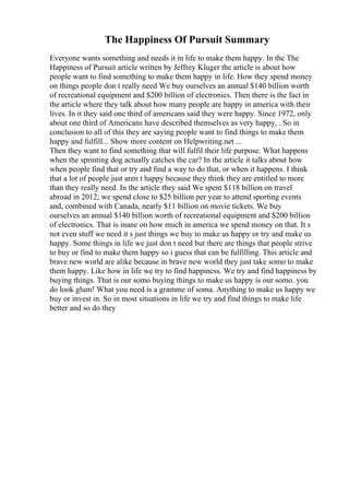 The Happiness Of Pursuit Summary
Everyone wants something and needs it in life to make them happy. In the The
Happiness of Pursuit article written by Jeffrey Kluger the article is about how
people want to find something to make them happy in life. How they spend money
on things people don t really need We buy ourselves an annual $140 billion worth
of recreational equipment and $200 billion of electronics. Then there is the fact in
the article where they talk about how many people are happy in america with their
lives. In it they said one third of americans said they were happy. Since 1972, only
about one third of Americans have described themselves as very happy, . So in
conclusion to all of this they are saying people want to find things to make them
happy and fulfill... Show more content on Helpwriting.net ...
Then they want to find something that will fulfil their life purpose. What happens
when the sprinting dog actually catches the car? In the article it talks about how
when people find that or try and find a way to do that, or when it happens. I think
that a lot of people just aren t happy because they think they are entitled to more
than they really need. In the article they said We spent $118 billion on travel
abroad in 2012; we spend close to $25 billion per year to attend sporting events
and, combined with Canada, nearly $11 billion on movie tickets. We buy
ourselves an annual $140 billion worth of recreational equipment and $200 billion
of electronics. That is inane on how much in america we spend money on that. It s
not even stuff we need it s just things we buy to make us happy or try and make us
happy. Some things in life we just don t need but there are things that people strive
to buy or find to make them happy so i guess that can be fulfilling. This article and
brave new world are alike because in brave new world they just take somo to make
them happy. Like how in life we try to find happiness. We try and find happiness by
buying things. That is our somo buying things to make us happy is our somo. you
do look glum! What you need is a gramme of soma. Anything to make us happy we
buy or invest in. So in most situations in life we try and find things to make life
better and so do they
 