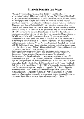 Synthesis Synthesis Lab Report
Abstract: Synthesis of new compounds 2 (bis((1H benzo[d]imidazol 2
yl)methylthio)methyl) 1H benzo[d]imidazole (6a) and 2 ((((1H benzo[d]imidazol 2
yl)(((5 hydroxy 1H benzo[d]imidazol 2 yl)methyl)sulfanyl)methyl)sulfanyl)methyl)
3H benzo[d]imidazol 5 ol (6b) were carried out under two different reaction
conditions, namely the conventional method and microwave irradiation conditions.
The compounds (3a,b), (5a,b) and (6a,b) were synthesized by using microwave
methods which showed decrease in the reaction time and increasing in the yield as
shown in Table (1). The structures of the synthesized compounds were confirmed by
IR; NMR and elemental analysis. The antimicrobial activityof the synthesized
benzimidazolemethanethiol derivatives... Show more content on Helpwriting.net ...
HCl)33, respectively, with 2 mercaptoacetic acid (2) in the presence of 6M
hydrochloric acid under reflux for 4 hours in 70% yield. 1H NMR spectrum of 3a ,
as an example, showed a singlet at 1.7 for SH, singlet at 3.8 for methylene group
and benzimidazole protons at 7.4 and 7.6 ppm. Compounds 3a and 3b were heated
with 2,2 dichloroacetic acid (4) and potassium carbonate in absolute ethanol under
reflux for 3 hours to give 2,2 bis(((1H benzo[d]imidazol 2 yl)methyl)thio)acetic acid
(5a) in 69% yield and 2,2` bis(((5 hydroxy 1H
benzo[d]imidazolyl)methyl)thio)acetic acid (5b) in 66% yield, respectively.
Compounds 5a,b gave compatible spectroscopic data (Experimental).
Condensation of o phenylenediamine (1) with each of 5a,b in the present of 6N
hydrochloric acid give 2,2` ((((1H benzo[d]imidazol 2 yl)methylene)bis(sulfane
diyl))bis (methylene))bis (1H benzo[d]imidazole(6a) in 66% yield, and2,2` ((((1H
benzo[d]imi dazol 2 yl)bis(sulfane diyl)bis(methylene)) bis(1H benzo d]imidazol
5 ol) (6b) in 61% yield; Scheme (1). 1H NMR of 6a showed a singlet signal at 4.2
ppm for two methylene group, a singlet at 5.1 ppm for CH, 7.4 and 7.7 ppm for
aromatic protons. Its 13C NMR spectrum showed signal at 36.3 ppm for two
methylene groups, 68.8 ppm for methine. 1H NMR spectrum of (5b) showed a
singlet at 4.3 ppm as four protons for two methylene groups; singlet at 5.3 ppm as
one proton for methine group, and 6 aromatic protons at 7.2, 7.4 and 7.6
 