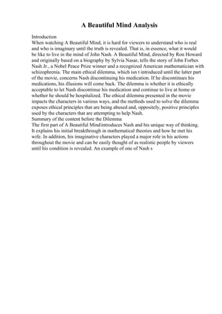 A Beautiful Mind Analysis
Introduction
When watching A Beautiful Mind, it is hard for viewers to understand who is real
and who is imaginary until the truth is revealed. That is, in essence, what it would
be like to live in the mind of John Nash. A Beautiful Mind, directed by Ron Howard
and originally based on a biography by Sylvia Nasar, tells the story of John Forbes
Nash Jr., a Nobel Peace Prize winner and a recognized American mathematician with
schizophrenia. The main ethical dilemma, which isn t introduced until the latter part
of the movie, concerns Nash discontinuing his medication. If he discontinues his
medications, his illusions will come back. The dilemma is whether it is ethically
acceptable to let Nash discontinue his medication and continue to live at home or
whether he should be hospitalized. The ethical dilemma presented in the movie
impacts the characters in various ways, and the methods used to solve the dilemma
exposes ethical principles that are being abused and, oppositely, positive principles
used by the characters that are attempting to help Nash.
Summary of the content before the Dilemma
The first part of A Beautiful Mindintroduces Nash and his unique way of thinking.
It explains his initial breakthrough in mathematical theories and how he met his
wife. In addition, his imaginative characters played a major role in his actions
throughout the movie and can be easily thought of as realistic people by viewers
until his condition is revealed. An example of one of Nash s
 