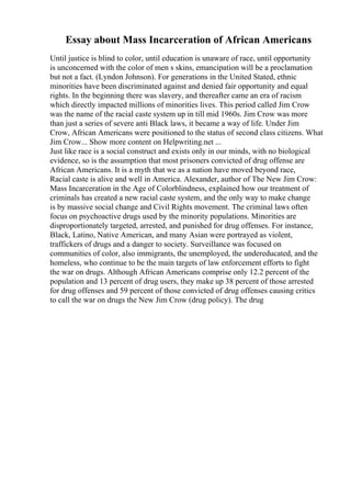 Essay about Mass Incarceration of African Americans
Until justice is blind to color, until education is unaware of race, until opportunity
is unconcerned with the color of men s skins, emancipation will be a proclamation
but not a fact. (Lyndon Johnson). For generations in the United Stated, ethnic
minorities have been discriminated against and denied fair opportunity and equal
rights. In the beginning there was slavery, and thereafter came an era of racism
which directly impacted millions of minorities lives. This period called Jim Crow
was the name of the racial caste system up in till mid 1960s. Jim Crow was more
than just a series of severe anti Black laws, it became a way of life. Under Jim
Crow, African Americans were positioned to the status of second class citizens. What
Jim Crow... Show more content on Helpwriting.net ...
Just like race is a social construct and exists only in our minds, with no biological
evidence, so is the assumption that most prisoners convicted of drug offense are
African Americans. It is a myth that we as a nation have moved beyond race,
Racial caste is alive and well in America. Alexander, author of The New Jim Crow:
Mass Incarceration in the Age of Colorblindness, explained how our treatment of
criminals has created a new racial caste system, and the only way to make change
is by massive social change and Civil Rights movement. The criminal laws often
focus on psychoactive drugs used by the minority populations. Minorities are
disproportionately targeted, arrested, and punished for drug offenses. For instance,
Black, Latino, Native American, and many Asian were portrayed as violent,
traffickers of drugs and a danger to society. Surveillance was focused on
communities of color, also immigrants, the unemployed, the undereducated, and the
homeless, who continue to be the main targets of law enforcement efforts to fight
the war on drugs. Although African Americans comprise only 12.2 percent of the
population and 13 percent of drug users, they make up 38 percent of those arrested
for drug offenses and 59 percent of those convicted of drug offenses causing critics
to call the war on drugs the New Jim Crow (drug policy). The drug
 