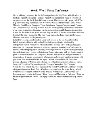 World War 1 Peace Conference
Modern History Account for the different goals of the Big Three Allied leaders at
the Paris Peace Conference The Paris Peace Conference took place in 1919 to set
the peace terms for the defeated Central powers. Three men took charge called The
Big Three and they were President Woodrow Wilson of the United States, Prime
Minister David Lloyd George of Great Britain and George Clemenceau of France.
The Conference was initially planned as a pre meeting to set the terms of what they
were going to ask from Germany, but the pre meeting quickly became the meeting
where the decisions were made because they each had different ideas about what the
terms of the treaty should be. The Big Three During the Paris peace conference...
Show more content on Helpwriting.net ...
Poland to become an independent State with access to the sea An independent
Polish state should arise which should include the territories inhabited by
indisputably Polish population, which should be assured a free and secure access
to the sea 14. League of Nations to be set up a general association of nations to be
formed up for the purpose of affording mutual guarantees of political independence
to small states Many people in Britain and France disagreed with his fourteen point
plan. Wilson also created the League of Nations which was an intergovernmental
organization. It was an organization whose principal mission was to maintain world
peace and that war never broke out again. Wilson demanded a fair treaty that
created a League of Nations and allowed for self determination of all minor states.
Treaty of Versailles The meeting of the Treaty of Versailles The Treaty of
Versailles was one of the peace treaties at the end of World War 1. It took 6 months
of negotiations at the Paris Peace Conference to conclude the peace Treaty which
Germany had to accept or they will be invaded by the allies. Germany had to: *
Return Alsace Lorraine to France * Give Eupen and Malmedy to Belgium * Give up
Sheleswig to Denmark * Give Danzig up to make it a free international city * Give
West
 