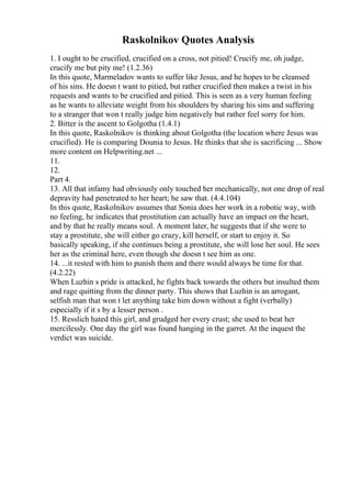 Raskolnikov Quotes Analysis
1. I ought to be crucified, crucified on a cross, not pitied! Crucify me, oh judge,
crucify me but pity me! (1.2.36)
In this quote, Marmeladov wants to suffer like Jesus, and he hopes to be cleansed
of his sins. He doesn t want to pitied, but rather crucified then makes a twist in his
requests and wants to be crucified and pitied. This is seen as a very human feeling
as he wants to alleviate weight from his shoulders by sharing his sins and suffering
to a stranger that won t really judge him negatively but rather feel sorry for him.
2. Bitter is the ascent to Golgotha (1.4.1)
In this quote, Raskolnikov is thinking about Golgotha (the location where Jesus was
crucified). He is comparing Dounia to Jesus. He thinks that she is sacrificing ... Show
more content on Helpwriting.net ...
11.
12.
Part 4.
13. All that infamy had obviously only touched her mechanically, not one drop of real
depravity had penetrated to her heart; he saw that. (4.4.104)
In this quote, Raskolnikov assumes that Sonia does her work in a robotic way, with
no feeling, he indicates that prostitution can actually have an impact on the heart,
and by that he really means soul. A moment later, he suggests that if she were to
stay a prostitute, she will either go crazy, kill herself, or start to enjoy it. So
basically speaking, if she continues being a prostitute, she will lose her soul. He sees
her as the criminal here, even though she doesn t see him as one.
14. ...it rested with him to punish them and there would always be time for that.
(4.2.22)
When Luzhin s pride is attacked, he fights back towards the others but insulted them
and rage quitting from the dinner party. This shows that Luzhin is an arrogant,
selfish man that won t let anything take him down without a fight (verbally)
especially if it s by a lesser person .
15. Resslich hated this girl, and grudged her every crust; she used to beat her
mercilessly. One day the girl was found hanging in the garret. At the inquest the
verdict was suicide.
 