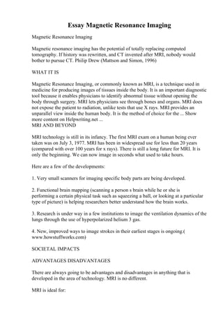 Essay Magnetic Resonance Imaging
Magnetic Resonance Imaging
Magnetic resonance imaging has the potential of totally replacing computed
tomography. If history was rewritten, and CT invented after MRI, nobody would
bother to pursue CT. Philip Drew (Mattson and Simon, 1996)
WHAT IT IS
Magnetic Resonance Imaging, or commonly known as MRI, is a technique used in
medicine for producing images of tissues inside the body. It is an important diagnostic
tool because it enables physicians to identify abnormal tissue without opening the
body through surgery. MRI lets physicians see through bones and organs. MRI does
not expose the patient to radiation, unlike tests that use X rays. MRI provides an
unparallel view inside the human body. It is the method of choice for the ... Show
more content on Helpwriting.net ...
MRI AND BEYOND
MRI technology is still in its infancy. The first MRI exam on a human being ever
taken was on July 3, 1977. MRI has been in widespread use for less than 20 years
(compared with over 100 years for x rays). There is still a long future for MRI. It is
only the beginning. We can now image in seconds what used to take hours.
Here are a few of the developments:
1. Very small scanners for imaging specific body parts are being developed.
2. Functional brain mapping (scanning a person s brain while he or she is
performing a certain physical task such as squeezing a ball, or looking at a particular
type of picture) is helping researchers better understand how the brain works.
3. Research is under way in a few institutions to image the ventilation dynamics of the
lungs through the use of hyperpolarized helium 3 gas.
4. New, improved ways to image strokes in their earliest stages is ongoing.(
www.howstuffworks.com)
SOCIETAL IMPACTS
ADVANTAGES DISADVANTAGES
There are always going to be advantages and disadvantages in anything that is
developed in the area of technology. MRI is no different.
MRI is ideal for:
 