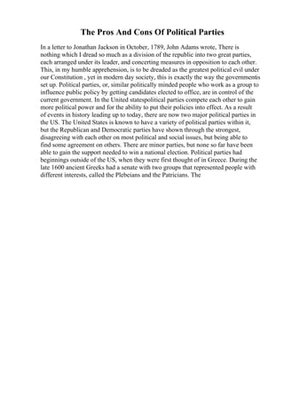 The Pros And Cons Of Political Parties
In a letter to Jonathan Jackson in October, 1789, John Adams wrote, There is
nothing which I dread so much as a division of the republic into two great parties,
each arranged under its leader, and concerting measures in opposition to each other.
This, in my humble apprehension, is to be dreaded as the greatest political evil under
our Constitution , yet in modern day society, this is exactly the way the governmentis
set up. Political parties, or, similar politically minded people who work as a group to
influence public policy by getting candidates elected to office, are in control of the
current government. In the United statespolitical parties compete each other to gain
more political power and for the ability to put their policies into effect. As a result
of events in history leading up to today, there are now two major political parties in
the US. The United States is known to have a variety of political parties within it,
but the Republican and Democratic parties have shown through the strongest,
disagreeing with each other on most political and social issues, but being able to
find some agreement on others. There are minor parties, but none so far have been
able to gain the support needed to win a national election. Political parties had
beginnings outside of the US, when they were first thought of in Greece. During the
late 1600 ancient Greeks had a senate with two groups that represented people with
different interests, called the Plebeians and the Patricians. The
 
