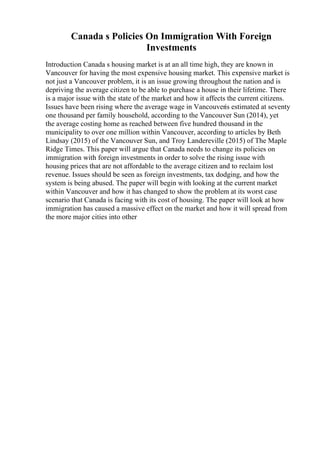 Canada s Policies On Immigration With Foreign
Investments
Introduction Canada s housing market is at an all time high, they are known in
Vancouver for having the most expensive housing market. This expensive market is
not just a Vancouver problem, it is an issue growing throughout the nation and is
depriving the average citizen to be able to purchase a house in their lifetime. There
is a major issue with the state of the market and how it affects the current citizens.
Issues have been rising where the average wage in Vancouveris estimated at seventy
one thousand per family household, according to the Vancouver Sun (2014), yet
the average costing home as reached between five hundred thousand in the
municipality to over one million within Vancouver, according to articles by Beth
Lindsay (2015) of the Vancouver Sun, and Troy Landereville (2015) of The Maple
Ridge Times. This paper will argue that Canada needs to change its policies on
immigration with foreign investments in order to solve the rising issue with
housing prices that are not affordable to the average citizen and to reclaim lost
revenue. Issues should be seen as foreign investments, tax dodging, and how the
system is being abused. The paper will begin with looking at the current market
within Vancouver and how it has changed to show the problem at its worst case
scenario that Canada is facing with its cost of housing. The paper will look at how
immigration has caused a massive effect on the market and how it will spread from
the more major cities into other
 