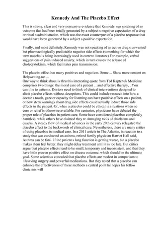 Kennedy And The Placebo Effect
This is strong, clear and very persuasive evidence that Kennedy was speaking of an
outcome that had been totally generated by a subject s negative expectation of a drug
or ritual s administration, which was the exact counterpart of a placebo response that
would have been generated by a subject s positive expectation.
Finally, and most definitely, Kennedy was not speaking of an active drug s unwanted
but pharmacologically predictable negative side effects (something for which the
term nocebo is being increasingly used in current literature).For example, verbal
suggestions of pain induced anxiety, which in turn causes the release of
cholecystokinin, which facilitates pain transmission.
The placebo effect has many positives and negatives. Some ... Show more content on
Helpwriting.net ...
One way to think about is thru this interesting quote from Ted Kaptchuk Medicine
comprises two things: the moral care of a patient ... and effective therapy, . You
can t lie to patients. Doctors need to think of clinical interventions designed to
elicit placebo effects without deceptions. This could include research into how a
doctor s touch, gaze or capacity for listening can have positive effects on a patient,
or how stern warnings about drug side effects could actually induce those side
effects in the patient. Or, when a placebo could be ethical in situations when no
cure or relief is otherwise available. For centuries, physicians have debated the
proper role of placebos in patient care. Some have considered placebos completely
harmless, while others have claimed they re damaging tools of charlatans and
quacks. A steady flow of medical advances in the early 20th century relegated the
placebo effect to the backwoods of clinical care. Nevertheless, there are many critics
of using placebos in medical care. In a 2011 article in The Atlantic, in reaction to a
study that was conducted on asthma, retired family physician Harriet Hall said,
Asthma can be fatal. If the patient s lung function is getting worse, but a placebo
makes them feel better, they might delay treatment until it is too late. But critics
argue that placebo effects tend to be small, temporary and inconsistent, and that they
have little proven positive effect on disease outcome, which should be the ultimate
goal. Some scientists conceded that placebo effects are modest in comparison to
lifesaving surgery and powerful medications. But they noted that a placebo can
enhance the effectiveness of these methods a central point he hopes his fellow
clinicians will
 