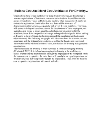 Business Case And Moral Case Justification For Diversity...
Organisations have sought out to have a more diverse workforce, as it is claimed to
increase organisational effectiveness. A team with individuals from different social
group, personalities, values and beliefs, and etcetera, when managed well, can be an
asset to the organisation. More often than not, there will be some sort of
discriminationin the workplace, especially with a very diverse workforce. Therefore,
with proper training and benefits to ensure the development of these employees, and
legislation and policy to ensure equality and reduce discrimination within the
workforce, it can drive competitive advantage and organisational profit. When looking
at diversity in the workforce, the business caseand the moral case justification are
often necessary. The following paragraphs will talk more about the business case and
moral case, and the linkages between them, as well as the theories and conceptual
frameworks for the business and moral cases justification for diversity managementin
organisations.
The business case for diversity is often expressed in terms of managing diversity
(Urwin et al. 2013). It is defined as managing the diversity in the workforce to
reduce or eradicate the discrimination amongst the employees in the workplace. From
the business case perspective, the main focus will usually be on equality practices, or
diverse workforce that will possibly benefit the organisation. Thus, from the business
case perspective, organisations will recruit and select
 