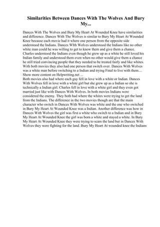 Similarities Between Dances With The Wolves And Bury
My...
Dances With The Wolves and Bury My Heart At Wounded Knee have similarities
and difference. Dances With The Wolves is similar to Bury My Heart At Wounded
Knee because each movie had it where one person from the opposite side
understood the Indians. Dances WIth Wolves understood the Indians like no other
white man could he was willing to get to know them and give them a chance.
Charles understood the Indians even though he grew up as a white he still loved his
Indian family and understood them even when no other would give them a chance
he still tried convincing people that they needed to be treated fairly and like whites.
With both movies they also had one person that switch over. Dances With Wolves
was a white man before switching to a Indian and trying Final to live with them....
Show more content on Helpwriting.net ...
Both movies also had where each guy fell in love with a white or Indian. Dances
With Wolves fell in love with a white girl but she grew up as a Indian so she is
technically a Indian girl. Charles fell in love with a white girl and they even got
married just like with Dances With Wolves. In both movies Indians were
considered the enemy. They both had where the whites were trying to get the land
from the Indians. The difference in the two movies though are that the main
character who switch in Dances With Wolves was white and the one who switched
in Bury My Heart At Wounded Knee was a Indian. Another difference was how in
Dances With Wolves the girl was first a white who switch to a Indian and in Bury
My Heart At Wounded Knee the girl was born a white and stayed a white. In Bury
My Heart At Wounded Knee they were trying to scam the land but in Dances With
Wolves they were fighting for the land. Bury My Heart At wounded knee the Indians
 