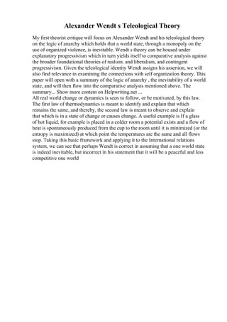Alexander Wendt s Teleological Theory
My first theorist critique will focus on Alexander Wendt and his teleological theory
on the logic of anarchy which holds that a world state, through a monopoly on the
use of organized violence, is inevitable. Wendt s theory can be housed under
explanatory progressivism which in turn yields itself to comparative analysis against
the broader foundational theories of realism. and liberalism, and contingent
progressivism. Given the teleological identity Wendt assigns his assertion, we will
also find relevance in examining the connections with self organization theory. This
paper will open with a summary of the logic of anarchy , the inevitability of a world
state, and will then flow into the comparative analysis mentioned above. The
summary... Show more content on Helpwriting.net ...
All real world change or dynamics is seen to follow, or be motivated, by this law.
The first law of thermodynamics is meant to identify and explain that which
remains the same, and thereby, the second law is meant to observe and explain
that which is in a state of change or causes change. A useful example is If a glass
of hot liquid, for example is placed in a colder room a potential exists and a flow of
heat is spontaneously produced from the cup to the room until it is minimized (or the
entropy is maximized) at which point the temperatures are the same and all flows
stop. Taking this basic framework and applying it to the International relations
system, we can see that perhaps Wendt is correct in assuming that a one world state
is indeed inevitable, but incorrect in his statement that it will be a peaceful and less
competitive one world
 