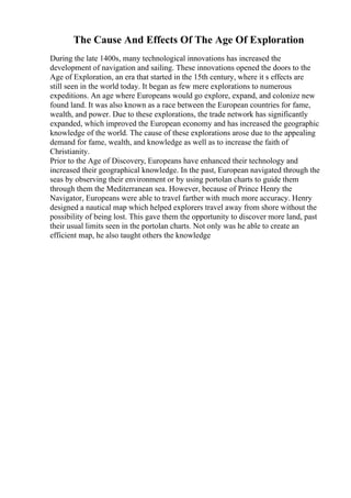 The Cause And Effects Of The Age Of Exploration
During the late 1400s, many technological innovations has increased the
development of navigation and sailing. These innovations opened the doors to the
Age of Exploration, an era that started in the 15th century, where it s effects are
still seen in the world today. It began as few mere explorations to numerous
expeditions. An age where Europeans would go explore, expand, and colonize new
found land. It was also known as a race between the European countries for fame,
wealth, and power. Due to these explorations, the trade network has significantly
expanded, which improved the European economy and has increased the geographic
knowledge of the world. The cause of these explorations arose due to the appealing
demand for fame, wealth, and knowledge as well as to increase the faith of
Christianity.
Prior to the Age of Discovery, Europeans have enhanced their technology and
increased their geographical knowledge. In the past, European navigated through the
seas by observing their environment or by using portolan charts to guide them
through them the Mediterranean sea. However, because of Prince Henry the
Navigator, Europeans were able to travel farther with much more accuracy. Henry
designed a nautical map which helped explorers travel away from shore without the
possibility of being lost. This gave them the opportunity to discover more land, past
their usual limits seen in the portolan charts. Not only was he able to create an
efficient map, he also taught others the knowledge
 