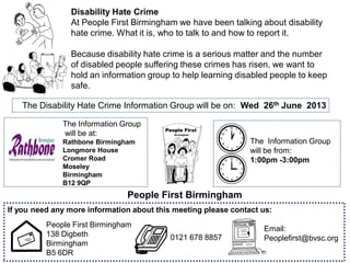 People First Birmingham
The Information Group
will be at:
Rathbone Birmingham
Longmore House
Cromer Road
Moseley
Birmingham
B12 9QP
Disability Hate Crime
At People First Birmingham we have been talking about disability
hate crime. What it is, who to talk to and how to report it.
Because disability hate crime is a serious matter and the number
of disabled people suffering these crimes has risen, we want to
hold an information group to help learning disabled people to keep
safe.
The Information Group
will be from:
1:00pm -3:00pm
0121 678 8857
If you need any more information about this meeting please contact us:
People First Birmingham
138 Digbeth
Birmingham
B5 6DR
Email:
Peoplefirst@bvsc.org
The Disability Hate Crime Information Group will be on: Wed 26th June 2013
 