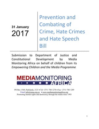 1
31 January
2017
Prevention and
Combating of
Crime, Hate Crimes
and Hate Speech
Bill
Submission to Department of Justice and
Constitutional Development by Media
Monitoring Africa on behalf of children from its
Empowering Children and the Media Programme
PO Box 1560, Parklands, 2121  Tel +2711 788 1278  Fax +2711 788 1289
Email info@mma.org.za  www.mediamonitoringafrica.org
Promoting human rights and democracy through the media since 1993
 