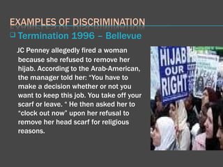Termination 1996 – Bellevue JC Penney allegedly fired a woman because she refused to remove her hijab. According to the Arab-American, the manager told her: “You have to make a decision whether or not you want to keep this job. You take off your scarf or leave. “ He then asked her to “clock out now” upon her refusal to remove her head scarf for religious reasons. 