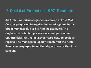 Denial of Promotion 1997- Dearborn An Arab – American engineer employed at Ford Motor Company reported being discriminated against by his direct manager due to his Arab background. The engineer was denied performance and promotion opportunities for the last seven years despite positive reports. The manager allegedly transferred the Arab American employee to another department without his consent. 
