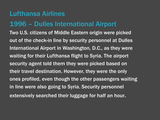 Lufthansa Airlines  1996 – Dulles International Airport Two U.S. citizens of Middle Eastern origin were picked out of the check-in line by security personnel at Dulles International Airport in Washington, D.C., as they were waiting for their Lufthansa flight to Syria. The airport security agent told them they were picked based on their travel destination. However, they were the only ones profiled, even though the other passengers waiting in line were also going to Syria. Security personnel extensively searched their luggage for half an hour . 