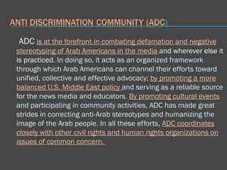 ADC  is at the forefront  in  combating defamation and negative stereotyping of Arab Americans in the media  and wherever else it is practiced.  In doing so, it acts as an organized framework through which Arab Americans can channel their efforts toward unified, collective and effective advocacy;  by promoting a more balanced U.S. Middle East policy   and serving as a reliable source for the news media and educators .  By promoting cultural events  and participating in community activities, ADC has made great strides in correcting anti-Arab stereotypes and humanizing the image of the Arab people. In all these efforts,  ADC coordinates closely with other civil rights and human rights organizations on issues of common concern.  