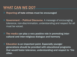 Reporting  of hate crimes   must be encouraged Government   – Political Discourse.  A message of encouraging tolerance, non-discrimination, understanding and respect for all must be voiced.  The media  can play a very positive role in promoting inter-cultural and inter-religious dialogue and harmony  Education  is an important point. Especially younger generations should be provided with educational programs that would foster tolerance, understanding and respect to “the other.  