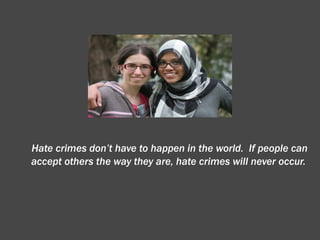 Hate crimes don’t have to happen in the world.  If people can accept others the way they are, hate crimes will never occur. 