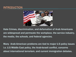 Hate Crimes, discrimination, and defamation of Arab Americans are widespread and permeate the workplace, the service industry, the media, the schools, and federal agencies.  Many  Arab-American problems are tied to major U.S policy issues i.e. U.S Middle East policy, the Arab-Israeli conflict, concerns about international terrorism, and current immigration debates. 