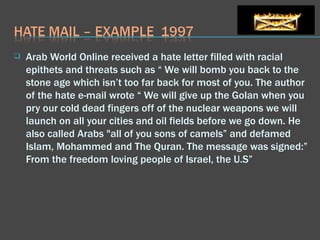 Arab World Online received a hate letter filled with racial epithets and threats such as “ We will bomb you back to the stone age which isn’t too far back for most of you. The author of the hate e-mail wrote “ We will give up the Golan when you pry our cold dead fingers off of the nuclear weapons we will launch on all your cities and oil fields before we go down. He also called Arabs "all of you sons of camels” and defamed Islam, Mohammed and The Quran. The message was signed:” From the freedom loving people of Israel, the U.S”  