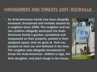 An Arab-American family has been allegedly harassed, threatened and verbally abused by a neighbor since 1996. The neighbor and her two children allegedly destroyed the Arab-American family’s garden, vandalized and trespassed on their property, parked in their assigned space, shot air guns at  their car, jumped on their car and deflated in the tires. The neighbor also allegedly threatened to break the Arab-American  children’s legs, kill their daughter, and plant drugs in the house .  