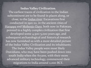 Indus Valley Civilization.
   The earliest traces of civilization in the Indian
  subcontinent are to be found in places along, or
      close, to the Indus river. Excavations first
    conducted in 1921-22, in the ancient cities of
Harappa and Mohenjo-Daro, both now in Pakistan,
 pointed to a highly complex civilization that first
     developed some 4,500-5,000 years ago, and
subsequent archaeological and historical research
has now furnished us with a more detailed picture
of the Indus Valley Civilization and its inhabitants.
      The Indus Valley people were most likely
Dravidians, who may have been pushed down into
   south India when the Aryans, with their more
 advanced military technology, commenced their
       migrations to India around 2,000 BCE.
 