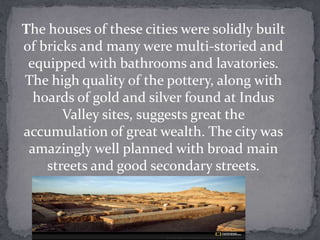 The houses of these cities were solidly built
of bricks and many were multi-storied and
 equipped with bathrooms and lavatories.
The high quality of the pottery, along with
  hoards of gold and silver found at Indus
       Valley sites, suggests great the
accumulation of great wealth. The city was
 amazingly well planned with broad main
    streets and good secondary streets.
 
