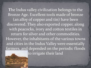 The Indus valley civilization belongs to the
  Bronze Age. Excellent tools made of bronze
     (an alloy of copper and tin) have been
 discovered. They also exported copper, along
   with peacocks, ivory and cotton textiles in
    return for silver and other commodities.
However, the inhabitants of the various towns
 and cities in the Indus Valley were essentially
farmers, and depended on the periodic floods
              to irrigate their land
 