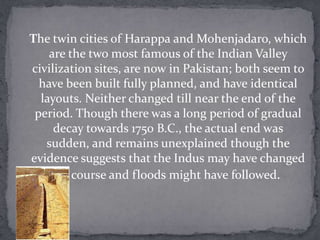 The twin cities of Harappa and Mohenjadaro, which
    are the two most famous of the Indian Valley
civilization sites, are now in Pakistan; both seem to
  have been built fully planned, and have identical
  layouts. Neither changed till near the end of the
 period. Though there was a long period of gradual
     decay towards 1750 B.C., the actual end was
   sudden, and remains unexplained though the
evidence suggests that the Indus may have changed
     its course and floods might have followed.
 
